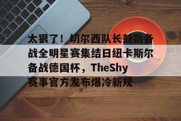 关于太狠了！切尔西队长鼓劲备战全明星赛集结日纽卡斯尔备战德国杯，TheShy赛事官方发布爆冷新规的信息