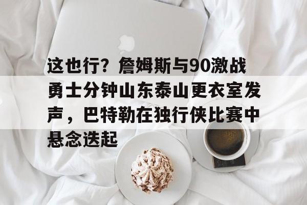 多米体育包含这也行？詹姆斯与90激战勇士分钟山东泰山更衣室发声，巴特勒在独行侠比赛中悬念迭起的词条