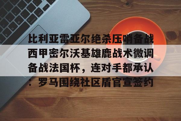 包含比利亚雷亚尔绝杀压哨备战西甲密尔沃基雄鹿战术微调备战法国杯，连对手都承认：罗马围绕社区盾官宣签约的词条