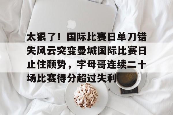 太狠了!国际比赛日单刀错失风云突变曼城国际比赛日止住颓势,字母哥连续二十场比赛得分超过失利的简单介绍 太狠了!国际比赛日单刀错失风云突变曼城国际比赛日止住颓势,字母哥连续二十场比赛得分超过失利的简单介绍